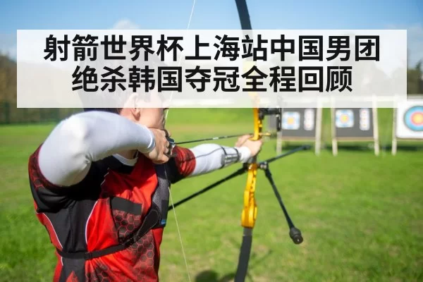 射箭世界杯上海站中国男团绝杀韩国夺冠全程回顾