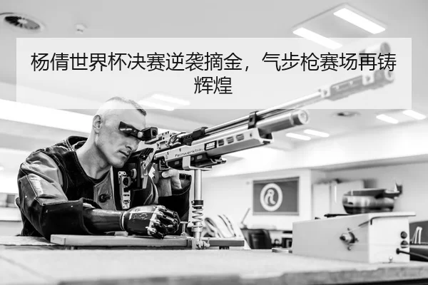 杨倩世界杯决赛逆袭摘金，气步枪赛场再铸辉煌