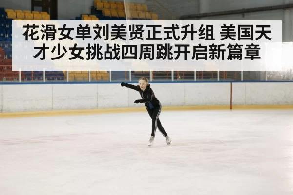 花滑女单刘美贤正式升组 美国天才少女挑战四周跳开启新篇章