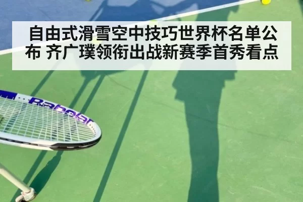 自由式滑雪空中技巧世界杯名单公布 齐广璞领衔出战新赛季首秀看点