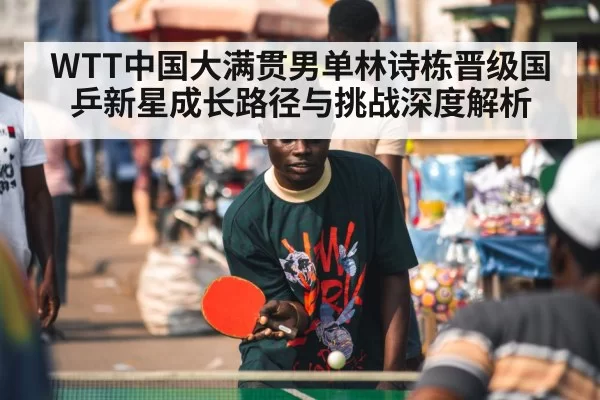 WTT中国大满贯男单林诗栋晋级国乒新星成长路径与挑战深度解析